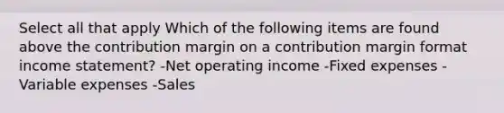 Select all that apply Which of the following items are found above the contribution margin on a contribution margin format income statement? -Net operating income -Fixed expenses -Variable expenses -Sales