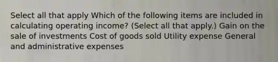 Select all that apply Which of the following items are included in calculating operating income? (Select all that apply.) Gain on the sale of investments Cost of goods sold Utility expense General and administrative expenses