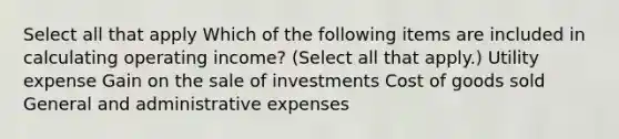 Select all that apply Which of the following items are included in calculating operating income? (Select all that apply.) Utility expense Gain on the sale of investments Cost of goods sold General and administrative expenses