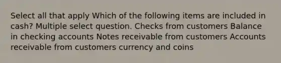 Select all that apply Which of the following items are included in cash? Multiple select question. Checks from customers Balance in checking accounts Notes receivable from customers Accounts receivable from customers currency and coins