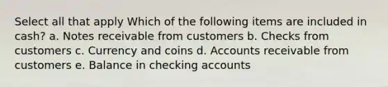 Select all that apply Which of the following items are included in cash? a. Notes receivable from customers b. Checks from customers c. Currency and coins d. Accounts receivable from customers e. Balance in checking accounts