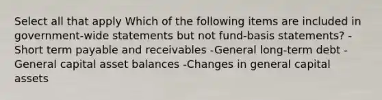 Select all that apply Which of the following items are included in government-wide statements but not fund-basis statements? -Short term payable and receivables -General long-term debt -General capital asset balances -Changes in general capital assets