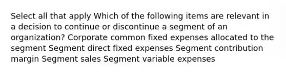 Select all that apply Which of the following items are relevant in a decision to continue or discontinue a segment of an organization? Corporate common fixed expenses allocated to the segment Segment direct fixed expenses Segment contribution margin Segment sales Segment variable expenses