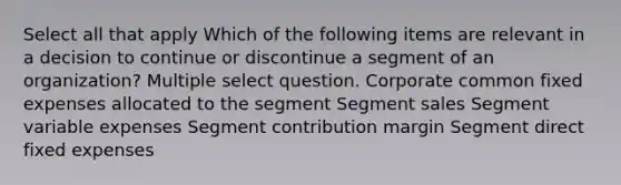 Select all that apply Which of the following items are relevant in a decision to continue or discontinue a segment of an organization? Multiple select question. Corporate common fixed expenses allocated to the segment Segment sales Segment variable expenses Segment contribution margin Segment direct fixed expenses