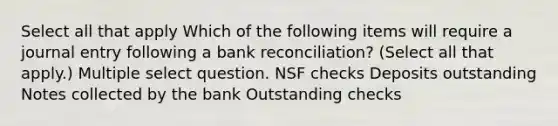 Select all that apply Which of the following items will require a journal entry following a bank reconciliation? (Select all that apply.) Multiple select question. NSF checks Deposits outstanding Notes collected by the bank Outstanding checks