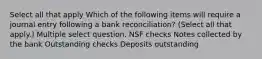 Select all that apply Which of the following items will require a journal entry following a bank reconciliation? (Select all that apply.) Multiple select question. NSF checks Notes collected by the bank Outstanding checks Deposits outstanding