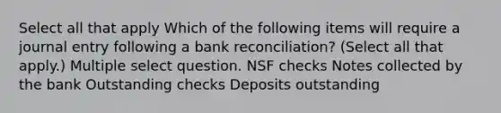 Select all that apply Which of the following items will require a journal entry following a bank reconciliation? (Select all that apply.) Multiple select question. NSF checks Notes collected by the bank Outstanding checks Deposits outstanding