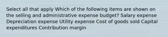 Select all that apply Which of the following items are shown on the selling and administrative expense budget? Salary expense Depreciation expense Utility expense Cost of goods sold Capital expenditures Contribution margin