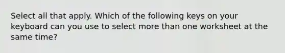 Select all that apply. Which of the following keys on your keyboard can you use to select more than one worksheet at the same time?