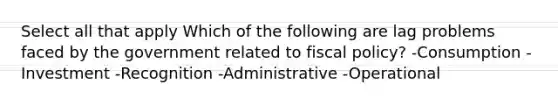 Select all that apply Which of the following are lag problems faced by the government related to fiscal policy? -Consumption -Investment -Recognition -Administrative -Operational