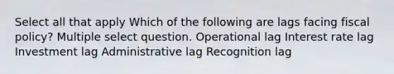 Select all that apply Which of the following are lags facing fiscal policy? Multiple select question. Operational lag Interest rate lag Investment lag Administrative lag Recognition lag