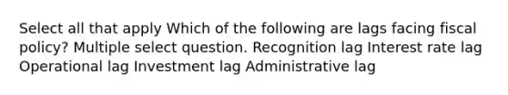 Select all that apply Which of the following are lags facing fiscal policy? Multiple select question. Recognition lag Interest rate lag Operational lag Investment lag Administrative lag