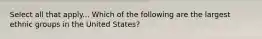 Select all that apply... Which of the following are the largest ethnic groups in the United States?