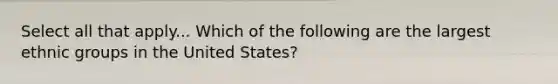 Select all that apply... Which of the following are the largest ethnic groups in the United States?