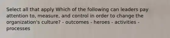 Select all that apply Which of the following can leaders pay attention to, measure, and control in order to change the organization's culture? - outcomes - heroes - activities - processes