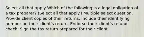 Select all that apply Which of the following is a legal obligation of a tax preparer? (Select all that apply.) Multiple select question. Provide client copies of their returns. Include their identifying number on their client's return. Endorse their client's refund check. Sign the tax return prepared for their client.