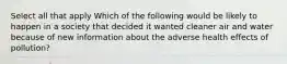 Select all that apply Which of the following would be likely to happen in a society that decided it wanted cleaner air and water because of new information about the adverse health effects of pollution?