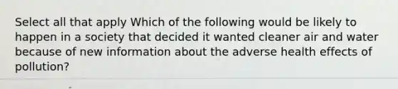 Select all that apply Which of the following would be likely to happen in a society that decided it wanted cleaner air and water because of new information about the adverse health effects of pollution?