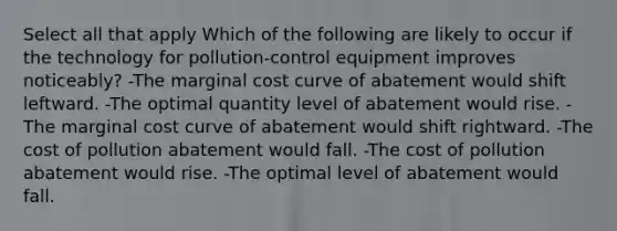 Select all that apply Which of the following are likely to occur if the technology for pollution-control equipment improves noticeably? -The marginal cost curve of abatement would shift leftward. -The optimal quantity level of abatement would rise. -The marginal cost curve of abatement would shift rightward. -The cost of pollution abatement would fall. -The cost of pollution abatement would rise. -The optimal level of abatement would fall.