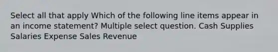 Select all that apply Which of the following line items appear in an <a href='https://www.questionai.com/knowledge/kCPMsnOwdm-income-statement' class='anchor-knowledge'>income statement</a>? Multiple select question. Cash Supplies Salaries Expense Sales Revenue