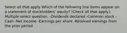 Select all that apply Which of the following line items appear on a statement of stockholders' equity? (Check all that apply.) Multiple select question. -Dividends declared -Common stock -Cash -Net income -Earnings per share -Retained earnings from the prior period