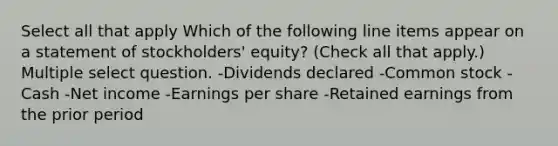 Select all that apply Which of the following line items appear on a statement of stockholders' equity? (Check all that apply.) Multiple select question. -Dividends declared -Common stock -Cash -Net income -Earnings per share -Retained earnings from the prior period