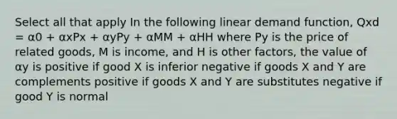 Select all that apply In the following linear demand function, Qxd = α0 + αxPx + αyPy + αMM + αHH where Py is the price of related goods, M is income, and H is other factors, the value of αy is positive if good X is inferior negative if goods X and Y are complements positive if goods X and Y are substitutes negative if good Y is normal