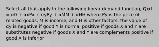 Select all that apply In the following linear demand function, Qxd = α0 + αxPx + αyPy + αMM + αHH where Py is the price of related goods, M is income, and H is other factors, the value of αy is negative if good Y is normal positive if goods X and Y are substitutes negative if goods X and Y are complements positive if good X is inferior