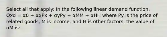 Select all that apply: In the following linear demand function, Qxd = α0 + αxPx + αyPy + αMM + αHH where Py is the price of related goods, M is income, and H is other factors, the value of αM is: