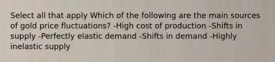 Select all that apply Which of the following are the main sources of gold price fluctuations? -High cost of production -Shifts in supply -Perfectly elastic demand -Shifts in demand -Highly inelastic supply