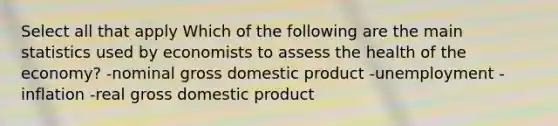 Select all that apply Which of the following are the main statistics used by economists to assess the health of the economy? -nominal gross domestic product -unemployment -inflation -real gross domestic product