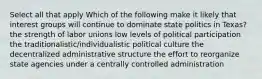 Select all that apply Which of the following make it likely that interest groups will continue to dominate state politics in Texas? the strength of labor unions low levels of political participation the traditionalistic/individualistic political culture the decentralized administrative structure the effort to reorganize state agencies under a centrally controlled administration