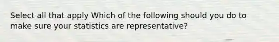 Select all that apply Which of the following should you do to make sure your statistics are representative?