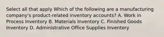 Select all that apply Which of the following are a manufacturing company's product-related inventory accounts? A. Work in Process Inventory B. Materials Inventory C. Finished Goods Inventory D. Administrative Office Supplies Inventory