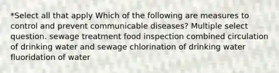 *Select all that apply Which of the following are measures to control and prevent communicable diseases? Multiple select question. sewage treatment food inspection combined circulation of drinking water and sewage chlorination of drinking water fluoridation of water