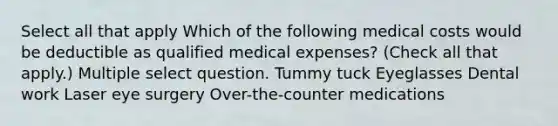 Select all that apply Which of the following medical costs would be deductible as qualified medical expenses? (Check all that apply.) Multiple select question. Tummy tuck Eyeglasses Dental work Laser eye surgery Over-the-counter medications