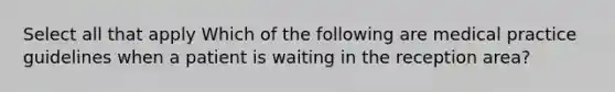 Select all that apply Which of the following are medical practice guidelines when a patient is waiting in the reception area?