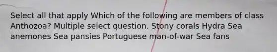 Select all that apply Which of the following are members of class Anthozoa? Multiple select question. Stony corals Hydra Sea anemones Sea pansies Portuguese man-of-war Sea fans
