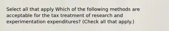 Select all that apply Which of the following methods are acceptable for the tax treatment of research and experimentation expenditures? (Check all that apply.)