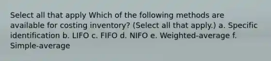 Select all that apply Which of the following methods are available for costing inventory? (Select all that apply.) a. Specific identification b. LIFO c. FIFO d. NIFO e. Weighted-average f. Simple-average