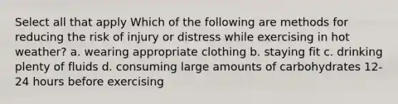 Select all that apply Which of the following are methods for reducing the risk of injury or distress while exercising in hot weather? a. wearing appropriate clothing b. staying fit c. drinking plenty of fluids d. consuming large amounts of carbohydrates 12-24 hours before exercising