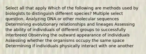 Select all that apply Which of the following are methods used by biologists to distinguish different species? Multiple select question. Analyzing DNA or other molecular sequences Determining evolutionary relationships and lineages Assessing the ability of individuals of different groups to successfully interbreed Observing the outward appearance of individuals Assessing whether the organisms occupy the same space Determining if individuals physically interact with one another