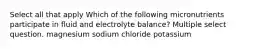 Select all that apply Which of the following micronutrients participate in fluid and electrolyte balance? Multiple select question. magnesium sodium chloride potassium