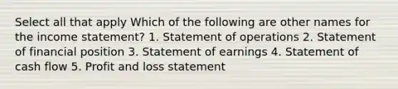 Select all that apply Which of the following are other names for the income statement? 1. Statement of operations 2. Statement of financial position 3. Statement of earnings 4. Statement of cash flow 5. Profit and loss statement