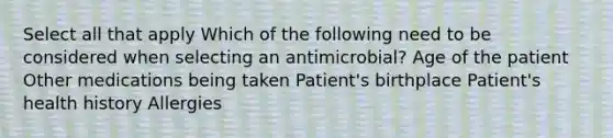 Select all that apply Which of the following need to be considered when selecting an antimicrobial? Age of the patient Other medications being taken Patient's birthplace Patient's health history Allergies