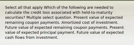 Select all that apply Which of the following are needed to calculate the credit loss associated with held-to-maturity securities? Multiple select question. Present value of expected remaining coupon payments. Amortized cost of investment. Future value of expected remaining coupon payments. Present value of expected principal payment. Future value of expected cash flows from investment.