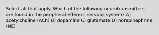 Select all that apply. Which of the following neurotransmitters are found in the peripheral efferent <a href='https://www.questionai.com/knowledge/kThdVqrsqy-nervous-system' class='anchor-knowledge'>nervous system</a>? A) acetylcholine (ACh) B) dopamine C) glutamate D) norepinephrine (NE)