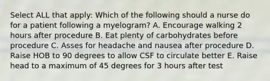 Select ALL that apply: Which of the following should a nurse do for a patient following a myelogram? A. Encourage walking 2 hours after procedure B. Eat plenty of carbohydrates before procedure C. Asses for headache and nausea after procedure D. Raise HOB to 90 degrees to allow CSF to circulate better E. Raise head to a maximum of 45 degrees for 3 hours after test