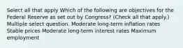 Select all that apply Which of the following are objectives for the Federal Reserve as set out by Congress? (Check all that apply.) Multiple select question. Moderate long-term inflation rates Stable prices Moderate long-term interest rates Maximum employment