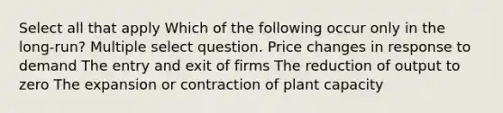 Select all that apply Which of the following occur only in the long-run? Multiple select question. Price changes in response to demand The entry and exit of firms The reduction of output to zero The expansion or contraction of plant capacity